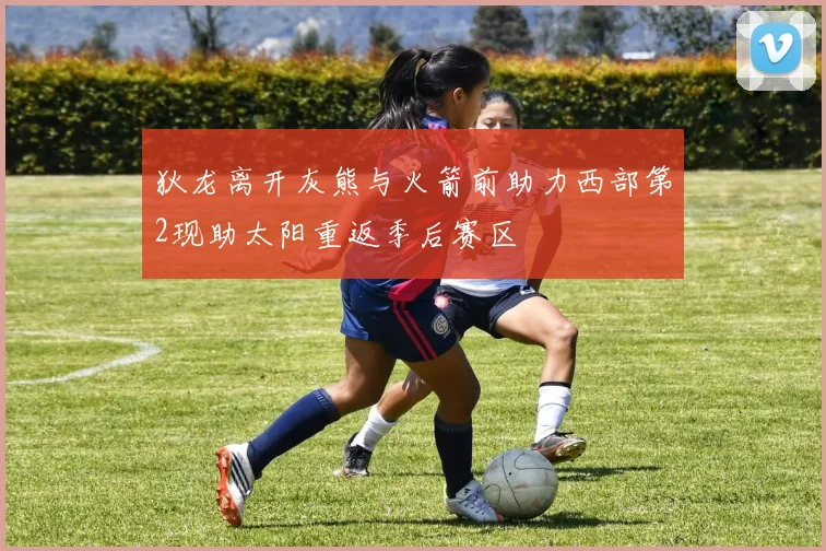 狄龙离开灰熊与火箭前助力西部第2现助太阳重返季后赛区