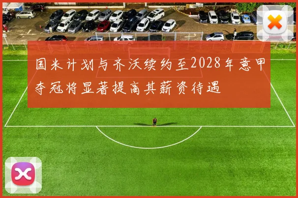 国米计划与齐沃续约至2028年意甲夺冠将显著提高其薪资待遇