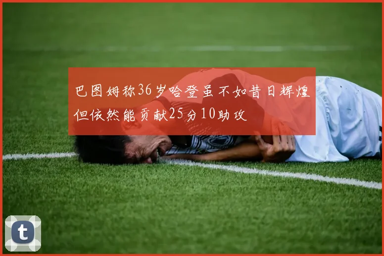 巴图姆称36岁哈登虽不如昔日辉煌但依然能贡献25分10助攻