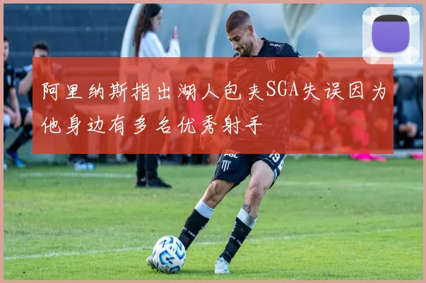 阿里纳斯指出湖人包夹SGA失误因为他身边有多名优秀射手