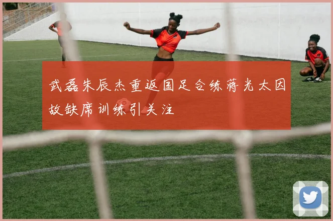 武磊朱辰杰重返国足合练蒋光太因故缺席训练引关注