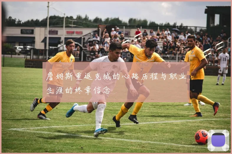詹姆斯重返克城的心路历程与职业生涯的终章信念