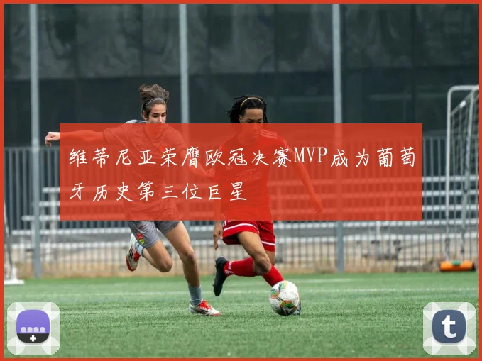 维蒂尼亚荣膺欧冠决赛MVP成为葡萄牙历史第三位巨星