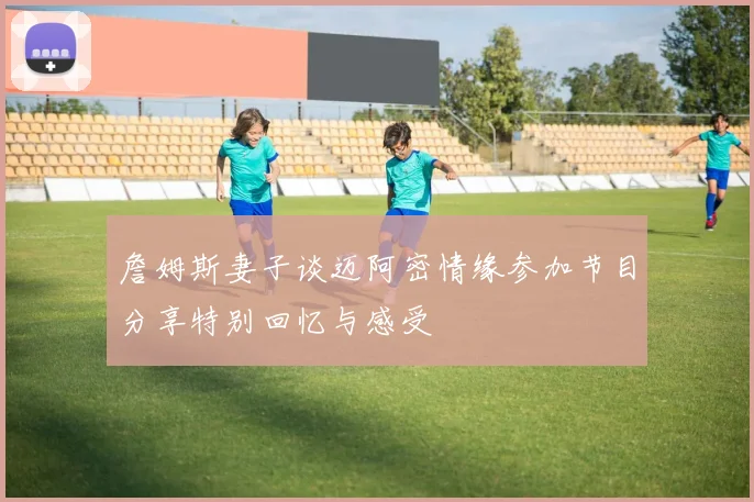 詹姆斯妻子谈迈阿密情缘参加节目分享特别回忆与感受