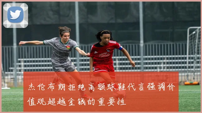 杰伦布朗拒绝高额球鞋代言强调价值观超越金钱的重要性