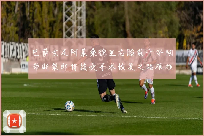 巴萨女足阿莱桑德里右膝前十字韧带断裂即将接受手术恢复之路艰难