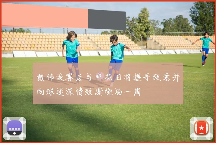 戴伟浚赛后与申花旧将握手致意并向球迷深情致谢绕场一周