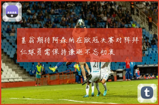 基翁期待阿森纳在欧冠决赛对阵拜仁球员需保持谦逊不忘初衷