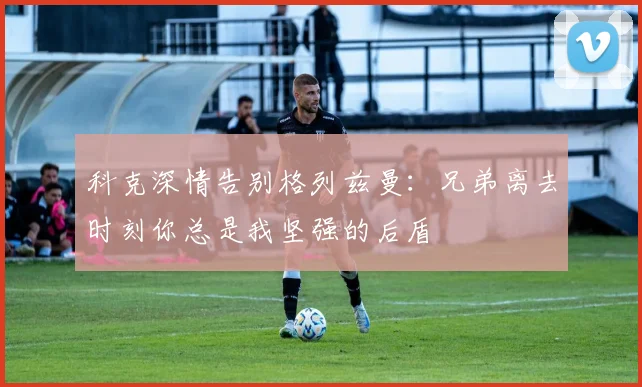 科克深情告别格列兹曼：兄弟离去时刻你总是我坚强的后盾