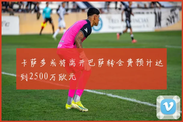 卡萨多或将离开巴萨转会费预计达到2500万欧元