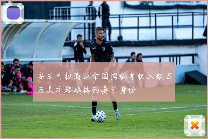安东内拉商业帝国揭秘年收入数百万美元超越梅西妻子身份