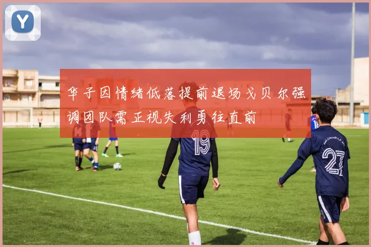 华子因情绪低落提前退场戈贝尔强调团队需正视失利勇往直前