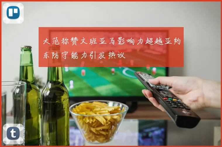 大范称赞文班亚马影响力超越亚约东防守能力引发热议