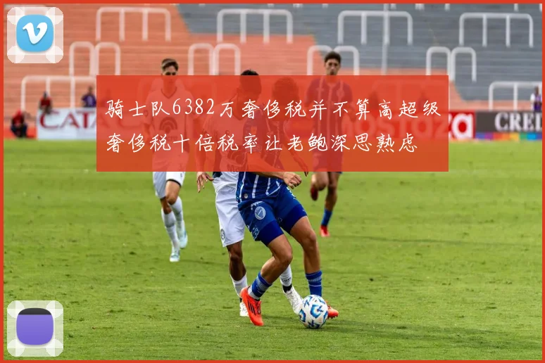 骑士队6382万奢侈税并不算高超级奢侈税十倍税率让老鲍深思熟虑