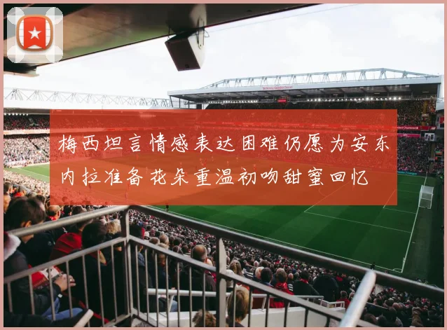 梅西坦言情感表达困难仍愿为安东内拉准备花朵重温初吻甜蜜回忆