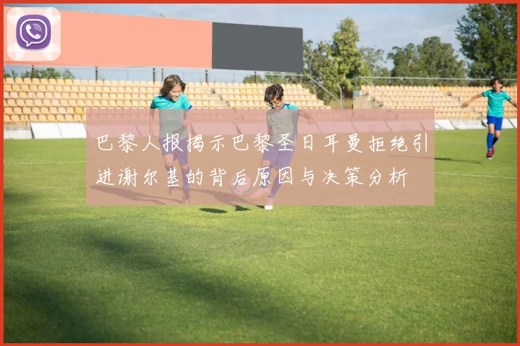 巴黎人报揭示巴黎圣日耳曼拒绝引进谢尔基的背后原因与决策分析