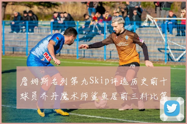 詹姆斯名列第九Skip评选历史前十球员乔丹魔术师鲨鱼居前三科比第七