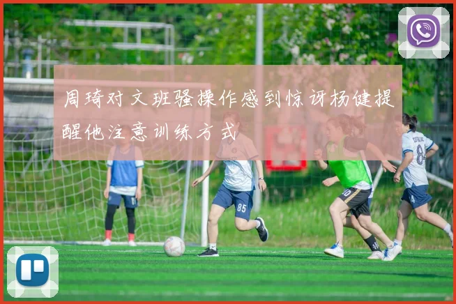 周琦对文班骚操作感到惊讶杨健提醒他注意训练方式