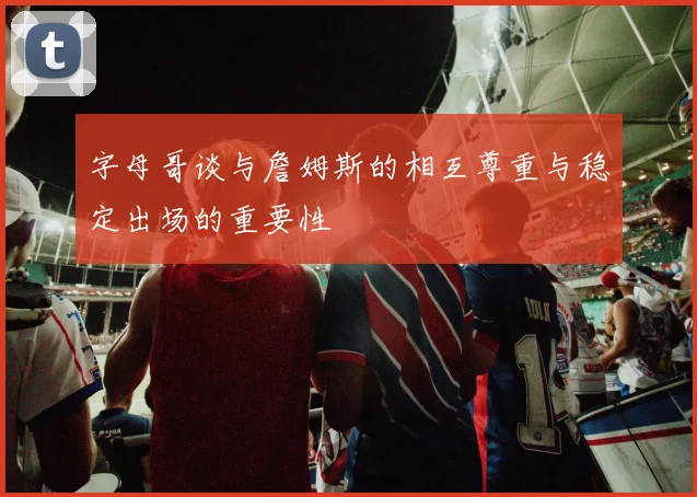字母哥谈与詹姆斯的相互尊重与稳定出场的重要性